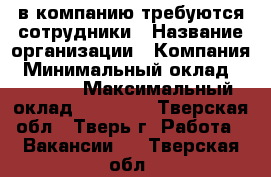 в компанию требуются сотрудники › Название организации ­ Компания › Минимальный оклад ­ 25 000 › Максимальный оклад ­ 40 000 - Тверская обл., Тверь г. Работа » Вакансии   . Тверская обл.